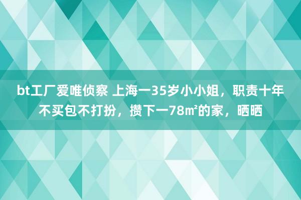 bt工厂爱唯侦察 上海一35岁小小姐，职责十年不买包不打扮，攒下一78㎡的家，晒晒
