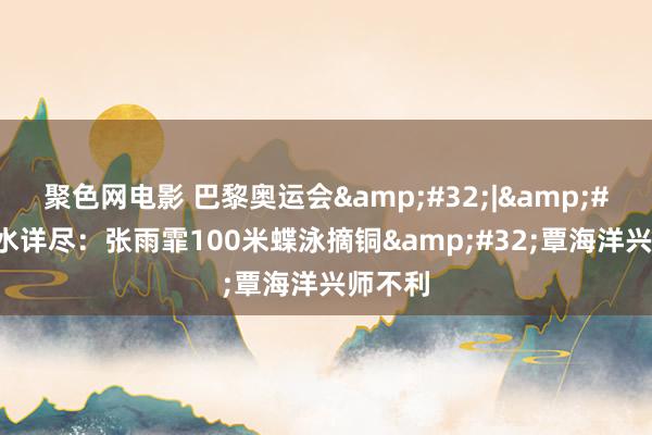 聚色网电影 巴黎奥运会&#32;|&#32;游水详尽：张雨霏100米蝶泳摘铜&#32;覃海洋兴师不利