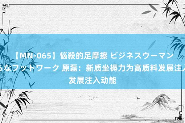 【MN-065】悩殺的足摩擦 ビジネスウーマンの淫らなフットワーク 原磊：新质坐褥力为高质料发展注入动能