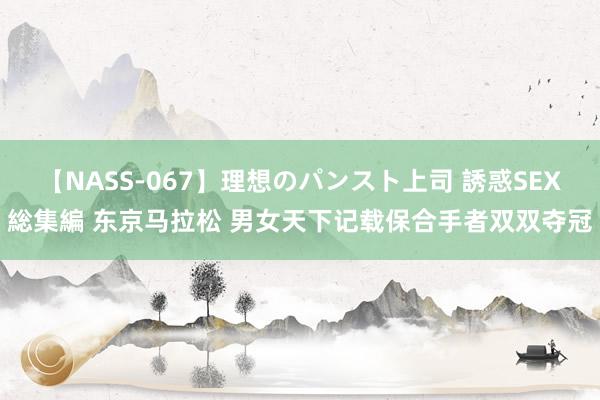 【NASS-067】理想のパンスト上司 誘惑SEX総集編 东京马拉松 男女天下记载保合手者双双夺冠