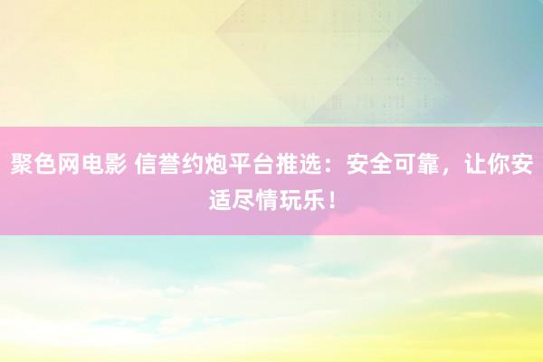 聚色网电影 信誉约炮平台推选：安全可靠，让你安适尽情玩乐！
