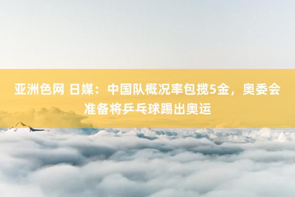 亚洲色网 日媒：中国队概况率包揽5金，奥委会准备将乒乓球踢出奥运