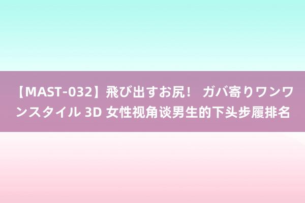 【MAST-032】飛び出すお尻! ガバ寄りワンワンスタイル 3D 女性视角谈男生的下头步履排名