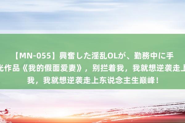 【MN-055】興奮した淫乱OLが、勤務中に手コキ！！？？ 高光作品《我的假面爱妻》，别拦着我，我就想逆袭走上东说念主生巅峰！