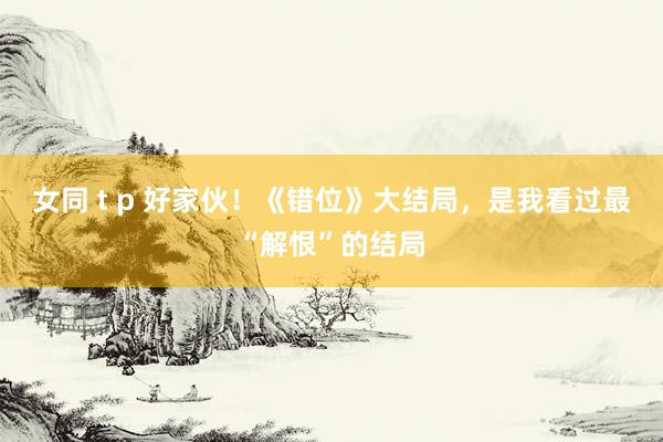 女同 t p 好家伙！《错位》大结局，是我看过最“解恨”的结局