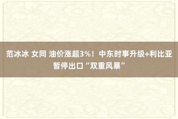 范冰冰 女同 油价涨超3%！中东时事升级+利比亚暂停出口“双重风暴”