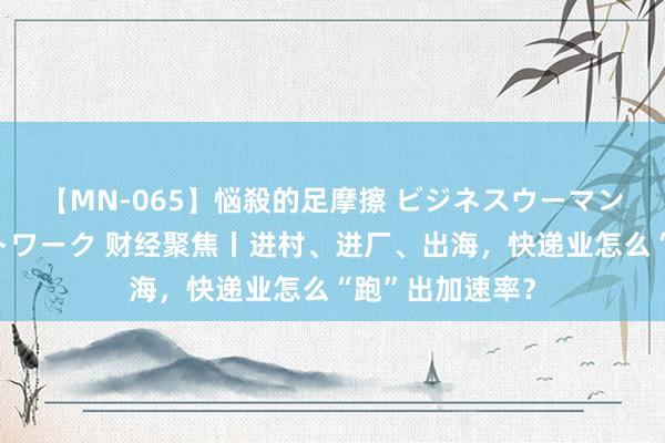 【MN-065】悩殺的足摩擦 ビジネスウーマンの淫らなフットワーク 财经聚焦丨进村、进厂、出海，快递业怎么“跑”出加速率？