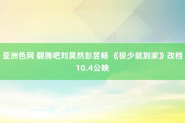亚洲色网 翻腾吧刘昊然彭昱畅 《极少就到家》改档10.4公映