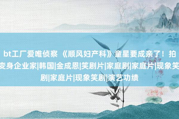 bt工厂爱唯侦察 《顺风妇产科》童星要成亲了！拍三级片转行变身企业家|韩国|金成恩|笑剧片|家庭剧|家庭片|现象笑剧|演艺功绩