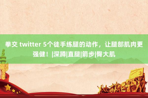 拳交 twitter 5个徒手练腿的动作，让腿部肌肉更强健！|深蹲|直腿|箭步|臀大肌