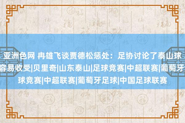 亚洲色网 冉雄飞谈贾德松惩处：足协讨论了泰山球迷声息，俱乐部最容易收受|贝里奇|山东泰山|足球竞赛|中超联赛|葡萄牙足球|中国足球联赛