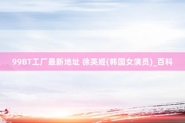 99BT工厂最新地址 徐英姬(韩国女演员)_百科