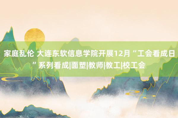 家庭乱伦 大连东软信息学院开展12月“工会看成日”系列看成|面塑|教师|教工|校工会