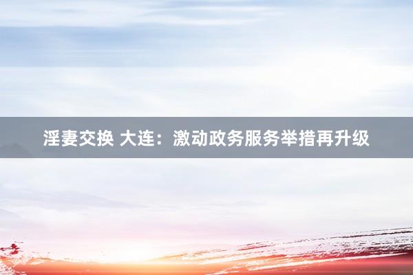 淫妻交换 大连：激动政务服务举措再升级