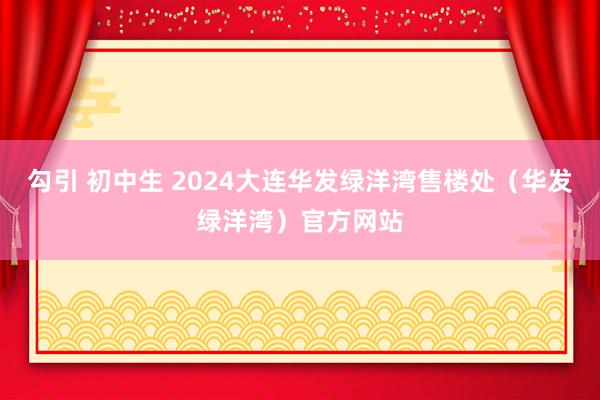 勾引 初中生 2024大连华发绿洋湾售楼处（华发绿洋湾）官方网站