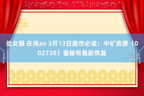 处女膜 在线av 3月13日股市必读：中矿资源（002738）董秘有最新恢复