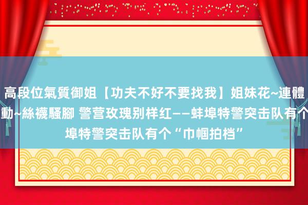 高段位氣質御姐【功夫不好不要找我】姐妹花~連體絲襪~大奶晃動~絲襪騷腳 警营玫瑰别样红——蚌埠特警突击队有个“巾帼拍档”