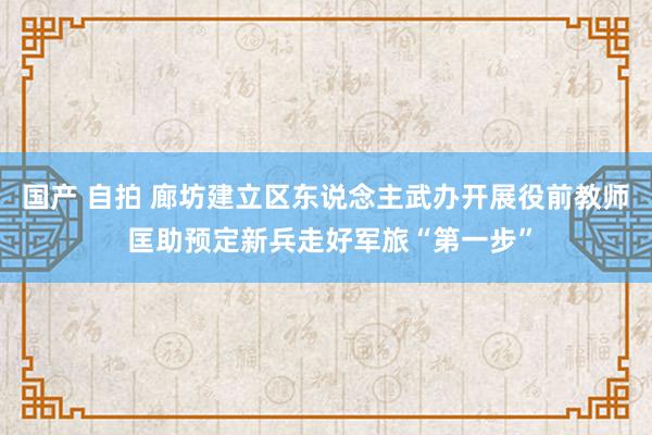 国产 自拍 廊坊建立区东说念主武办开展役前教师 匡助预定新兵走好军旅“第一步”