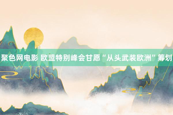 聚色网电影 欧盟特别峰会甘愿“从头武装欧洲”筹划