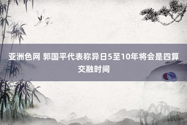 亚洲色网 郭国平代表称异日5至10年将会是四算交融时间