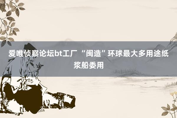 爱唯侦察论坛bt工厂 “闽造”环球最大多用途纸浆船委用