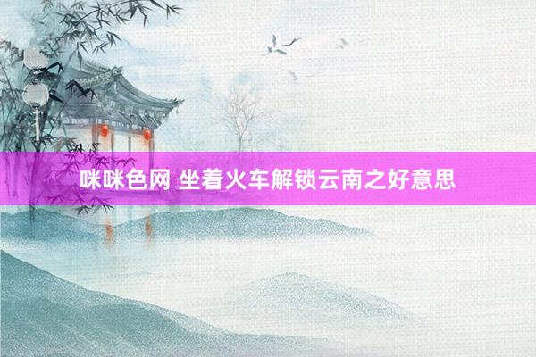 咪咪色网 坐着火车解锁云南之好意思