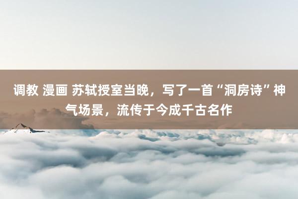 调教 漫画 苏轼授室当晚，写了一首“洞房诗”神气场景，流传于今成千古名作