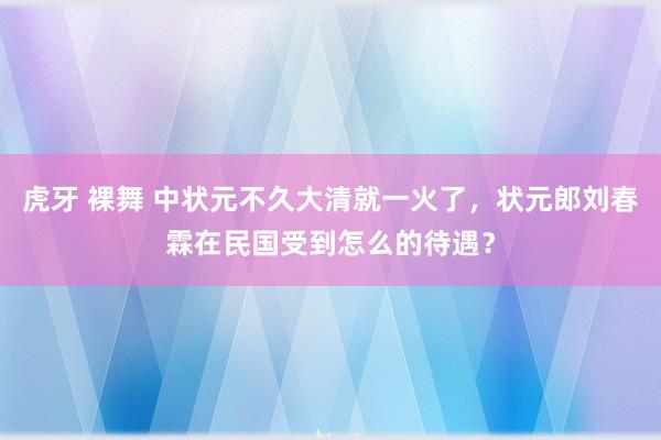 虎牙 裸舞 中状元不久大清就一火了，状元郎刘春霖在民国受到怎么的待遇？