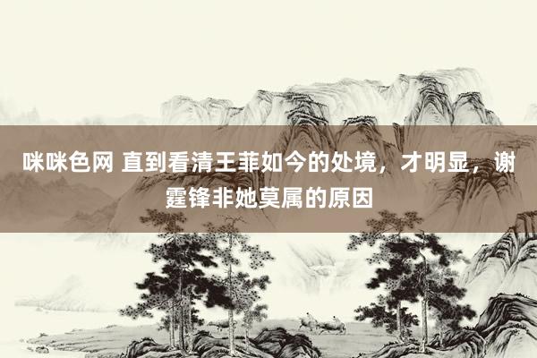 咪咪色网 直到看清王菲如今的处境，才明显，谢霆锋非她莫属的原因