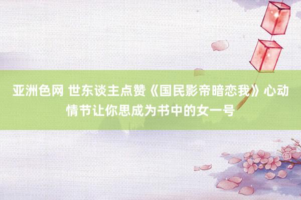 亚洲色网 世东谈主点赞《国民影帝暗恋我》心动情节让你思成为书中的女一号