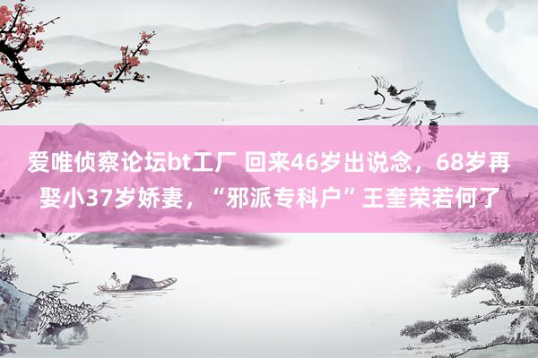 爱唯侦察论坛bt工厂 回来46岁出说念，68岁再娶小37岁娇妻，“邪派专科户”王奎荣若何了