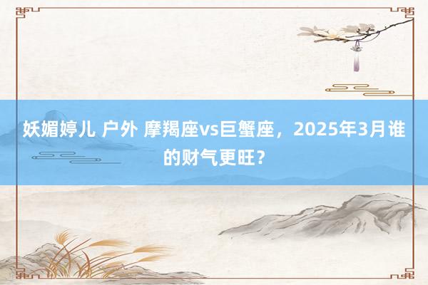 妖媚婷儿 户外 摩羯座vs巨蟹座，2025年3月谁的财气更旺？