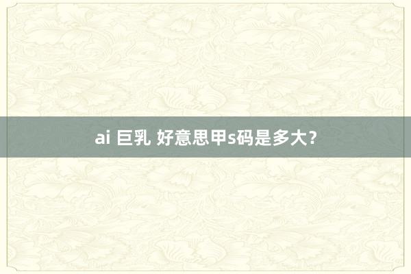 ai 巨乳 好意思甲s码是多大？