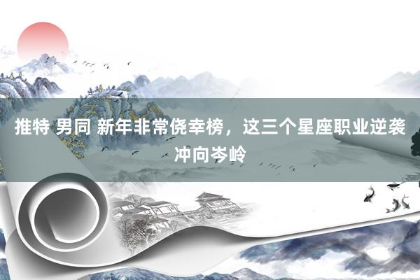 推特 男同 新年非常侥幸榜，这三个星座职业逆袭冲向岑岭