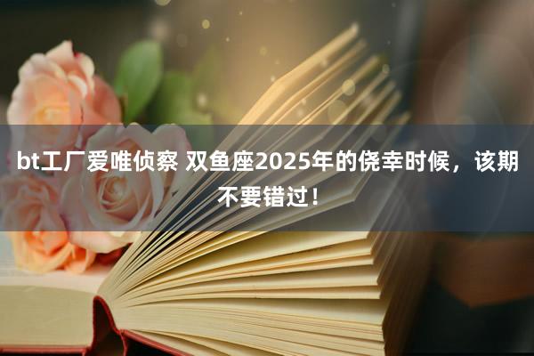 bt工厂爱唯侦察 双鱼座2025年的侥幸时候，该期不要错过！