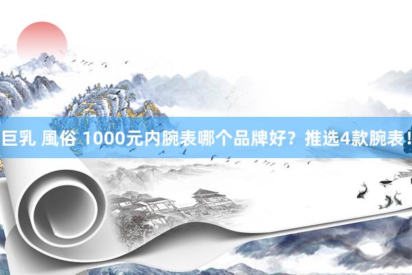 巨乳 風俗 1000元内腕表哪个品牌好？推选4款腕表！