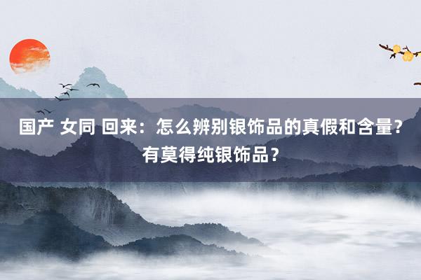国产 女同 回来：怎么辨别银饰品的真假和含量？有莫得纯银饰品？