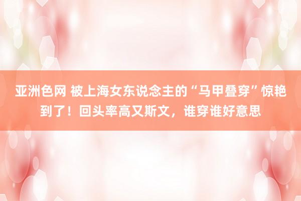 亚洲色网 被上海女东说念主的“马甲叠穿”惊艳到了！回头率高又斯文，谁穿谁好意思