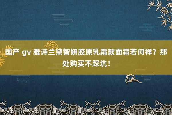 国产 gv 雅诗兰黛智妍胶原乳霜款面霜若何样？那处购买不踩坑！