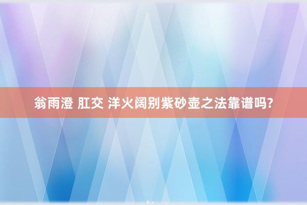 翁雨澄 肛交 洋火阔别紫砂壶之法靠谱吗?