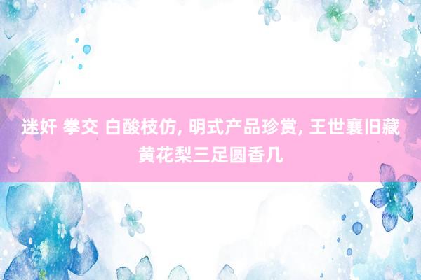 迷奸 拳交 白酸枝仿， 明式产品珍赏， 王世襄旧藏黄花梨三足圆香几
