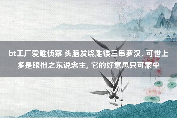 bt工厂爱唯侦察 头脑发烧雕镂三串罗汉， 可世上多是眼拙之东说念主， 它的好意思只可蒙尘