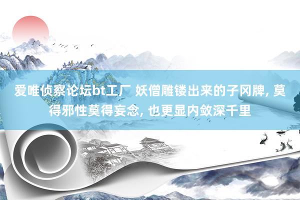 爱唯侦察论坛bt工厂 妖僧雕镂出来的子冈牌， 莫得邪性莫得妄念， 也更显内敛深千里