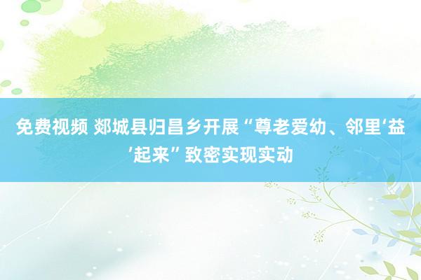 免费视频 郯城县归昌乡开展“尊老爱幼、邻里‘益’起来”致密实现实动