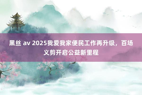 黑丝 av 2025我爱我家便民工作再升级，百场义剪开启公益新里程
