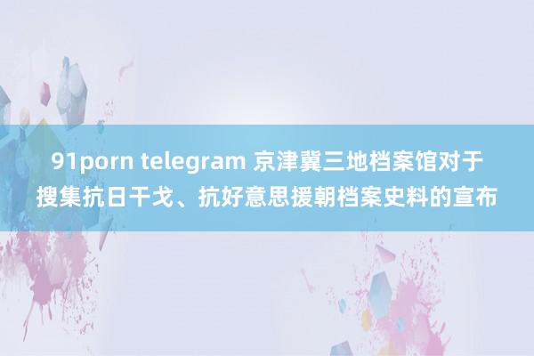 91porn telegram 京津冀三地档案馆对于搜集抗日干戈、抗好意思援朝档案史料的宣布