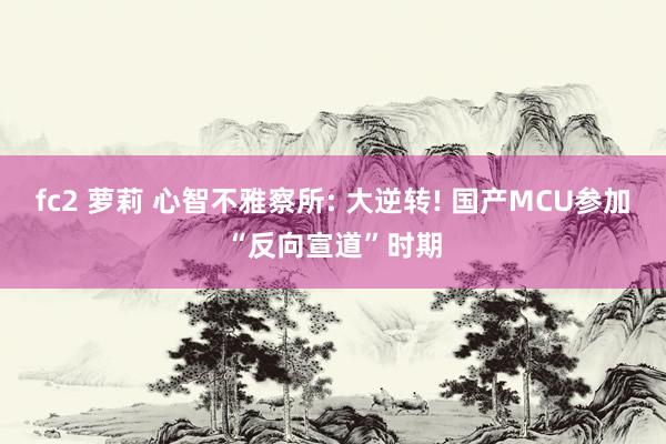 fc2 萝莉 心智不雅察所: 大逆转! 国产MCU参加“反向宣道”时期