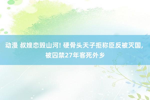 动漫 叔嫂恋毁山河! 硬骨头天子拒称臣反被灭国， 被囚禁27年客死外乡