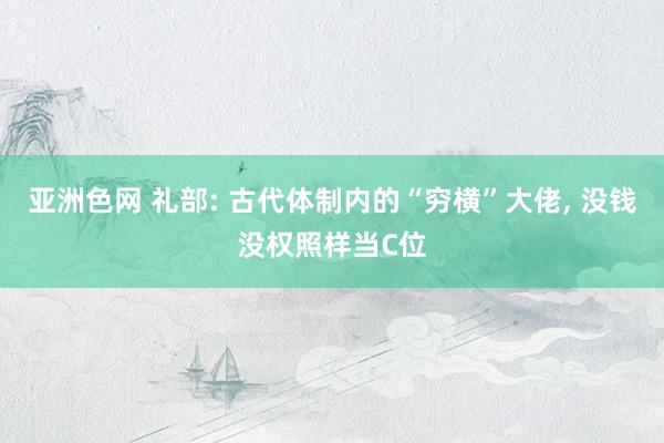 亚洲色网 礼部: 古代体制内的“穷横”大佬， 没钱没权照样当C位