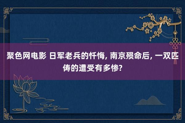 聚色网电影 日军老兵的忏悔， 南京殒命后， 一双匹俦的遭受有多惨?